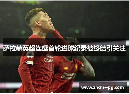 萨拉赫英超连续首轮进球纪录被终结引关注 萨拉赫英超连续首轮进球纪录被终结引关注