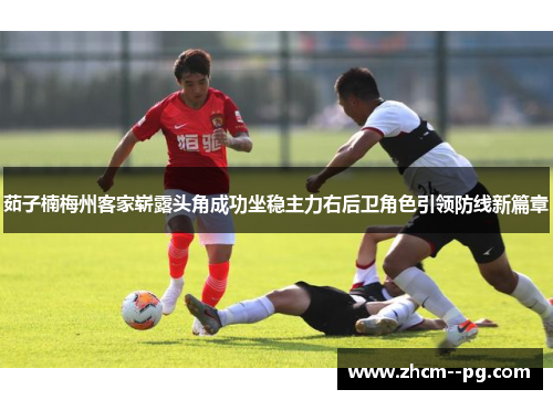 茹子楠梅州客家崭露头角成功坐稳主力右后卫角色引领防线新篇章 茹子楠梅州客家崭露头角成功坐稳主力右后卫角色引领防线新篇章